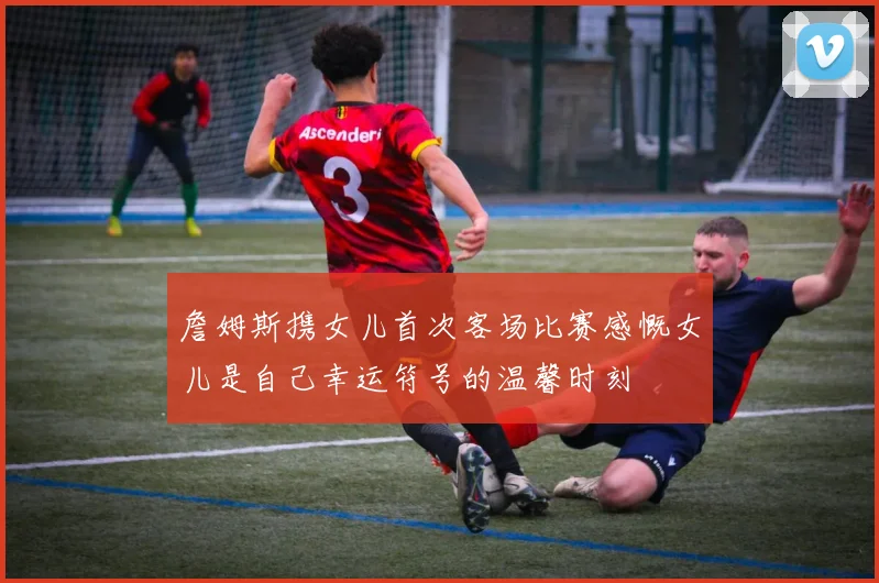 詹姆斯携女儿首次客场比赛感慨女儿是自己幸运符号的温馨时刻