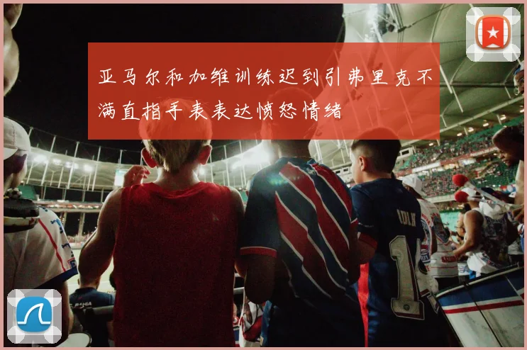 亚马尔和加维训练迟到引弗里克不满直指手表表达愤怒情绪