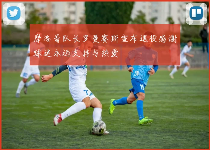 摩洛哥队长罗曼赛斯宣布退役感谢球迷永远支持与热爱