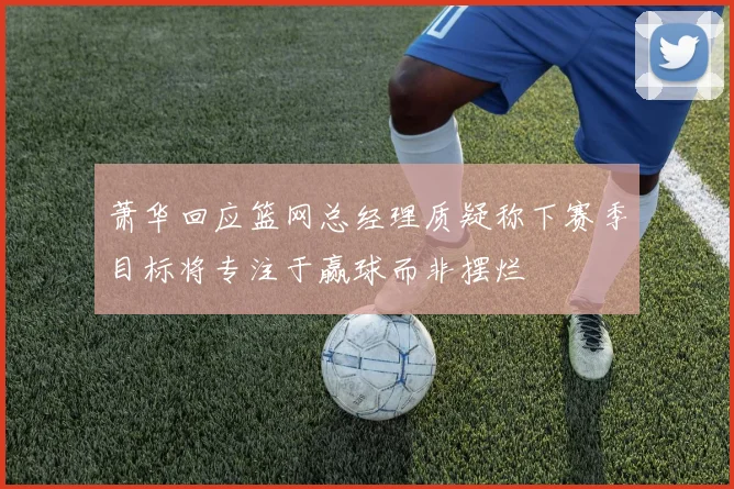 萧华回应篮网总经理质疑称下赛季目标将专注于赢球而非摆烂