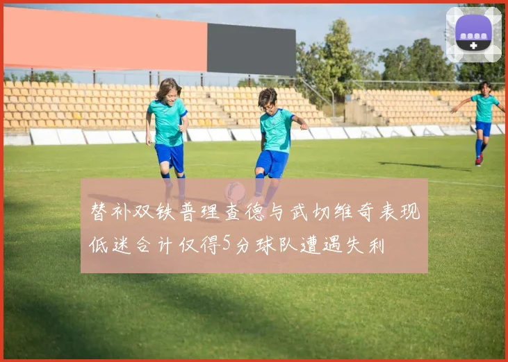 替补双铁普理查德与武切维奇表现低迷合计仅得5分球队遭遇失利