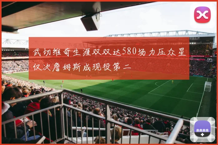 武切维奇生涯双双达580场力压众星仅次詹姆斯成现役第二
