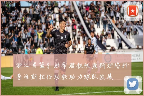 浙江男篮引进希腊教练康斯坦塔科普洛斯担任助教助力球队发展