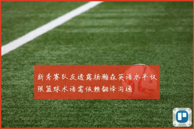 新秀赛队友透露杨瀚森英语水平仅限篮球术语需依赖翻译沟通