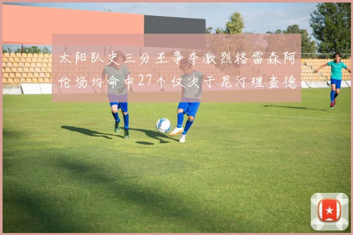 太阳队史三分王争夺激烈格雷森阿伦场均命中27个仅次于昆汀理查德森