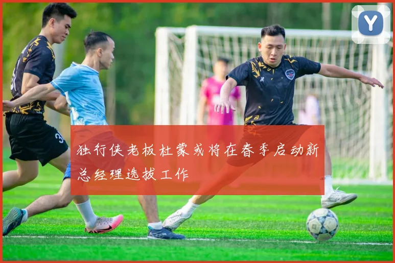 独行侠老板杜蒙或将在春季启动新总经理选拔工作