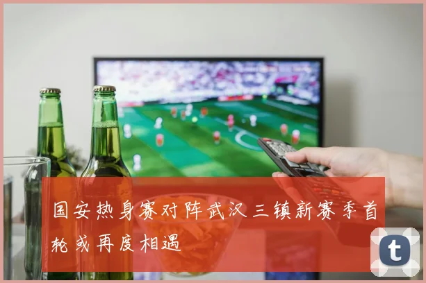 国安热身赛对阵武汉三镇新赛季首轮或再度相遇