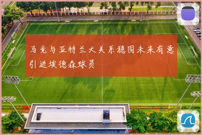 马竞与亚特兰大关系稳固未来有意引进埃德森球员