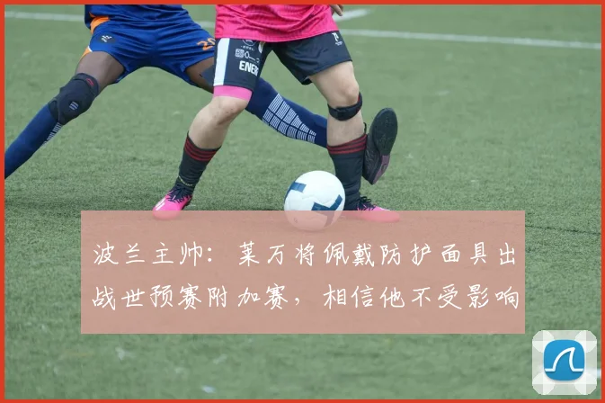 波兰主帅：莱万将佩戴防护面具出战世预赛附加赛，相信他不受影响
