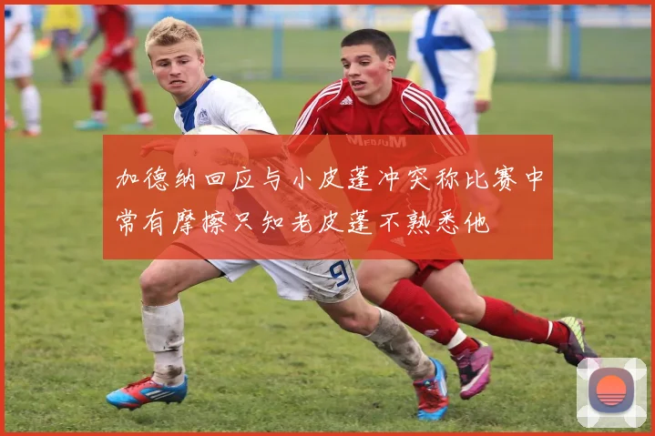 加德纳回应与小皮蓬冲突称比赛中常有摩擦只知老皮蓬不熟悉他