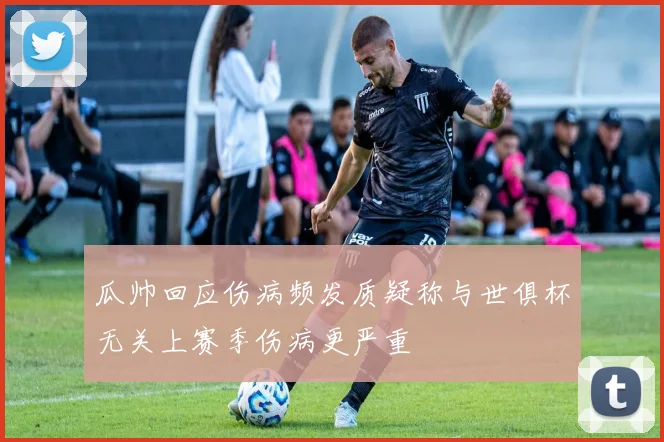 瓜帅回应伤病频发质疑称与世俱杯无关上赛季伤病更严重