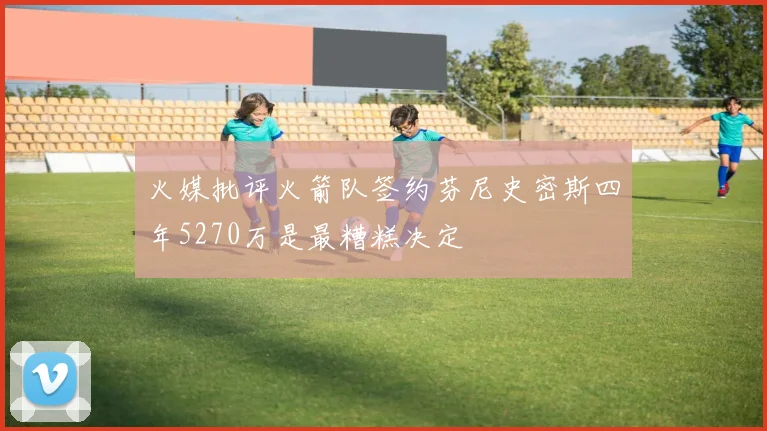 火媒批评火箭队签约芬尼史密斯四年5270万是最糟糕决定