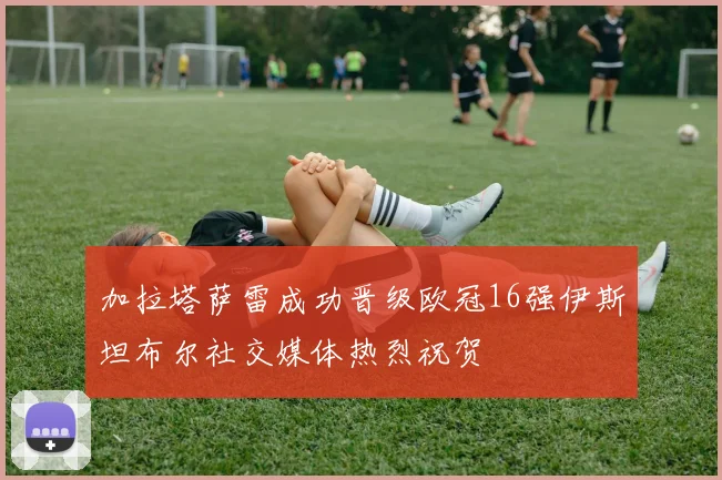 加拉塔萨雷成功晋级欧冠16强伊斯坦布尔社交媒体热烈祝贺