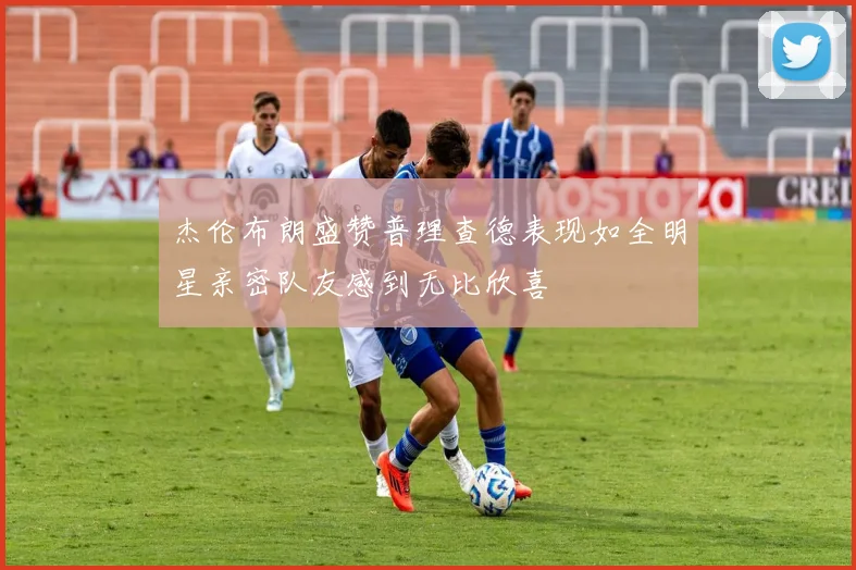 杰伦布朗盛赞普理查德表现如全明星亲密队友感到无比欣喜