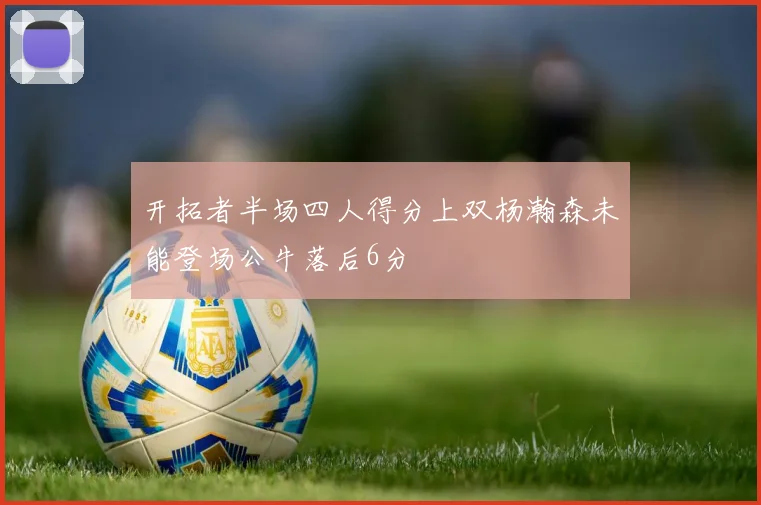 开拓者半场四人得分上双杨瀚森未能登场公牛落后6分