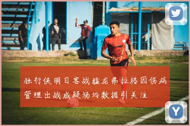 独行侠明日客战猛龙弗拉格因伤病管理出战成疑场均数据引关注