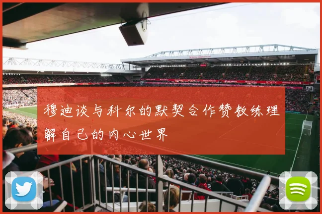 穆迪谈与科尔的默契合作赞教练理解自己的内心世界